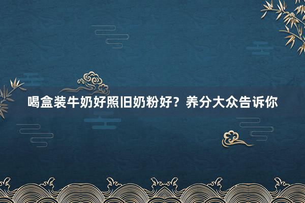 喝盒装牛奶好照旧奶粉好？养分大众告诉你